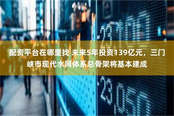 配资平台在哪里找 未来5年投资139亿元，三门峡市现代水网体系总骨架将基本建成