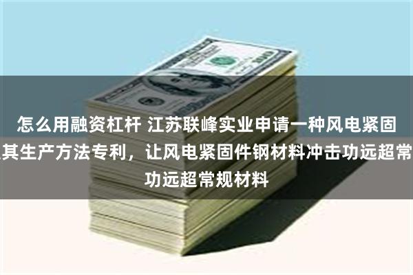 怎么用融资杠杆 江苏联峰实业申请一种风电紧固件钢及其生产方法专利，让风电紧固件钢材料冲击功远超常规材料