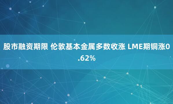 股市融资期限 伦敦基本金属多数收涨 LME期铜涨0.62%