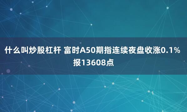 什么叫炒股杠杆 富时A50期指连续夜盘收涨0.1% 报13608点