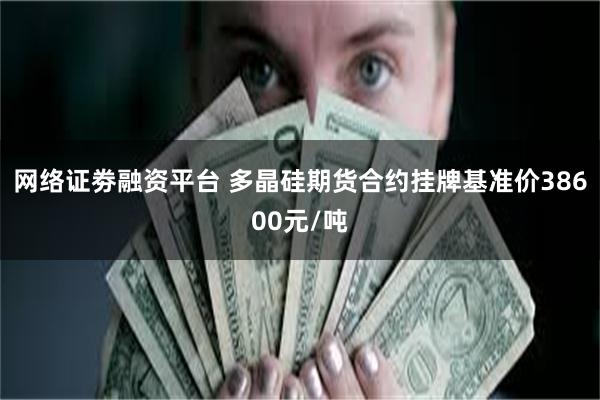 网络证劵融资平台 多晶硅期货合约挂牌基准价38600元/吨