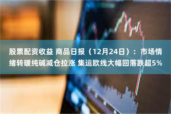 股票配资收益 商品日报（12月24日）：市场情绪转暖纯碱减仓拉涨 集运欧线大幅回落跌超5%