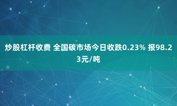 炒股杠杆收费 全国碳市场今日收跌0.23% 报98.23元/吨