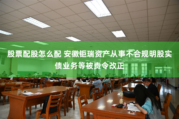 股票配股怎么配 安徽钜瑞资产从事不合规明股实债业务等被责令改正