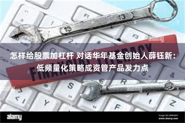 怎样给股票加杠杆 对话华年基金创始人薛钰新：低频量化策略成资管产品发力点