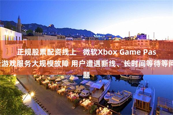 正规股票配资线上   微软Xbox Game Pass云游戏服务大规模故障 用户遭遇断线、长时间等待等问题