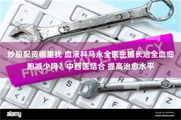 炒股配资哪里找 血液科马永全医生擅长治全血细胞减少吗？中西医结合 提高治愈水平