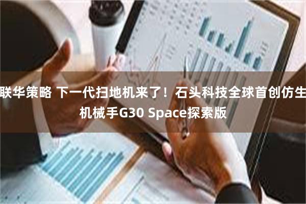 联华策略 下一代扫地机来了！石头科技全球首创仿生机械手G30 Space探索版