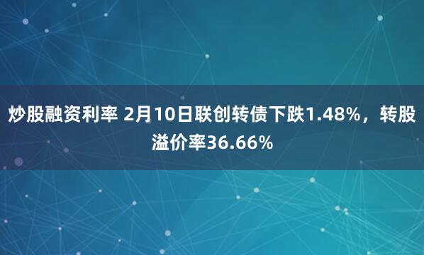 炒股融资利率 2月10日联创转债下跌1.48%，转股溢价率36.66%