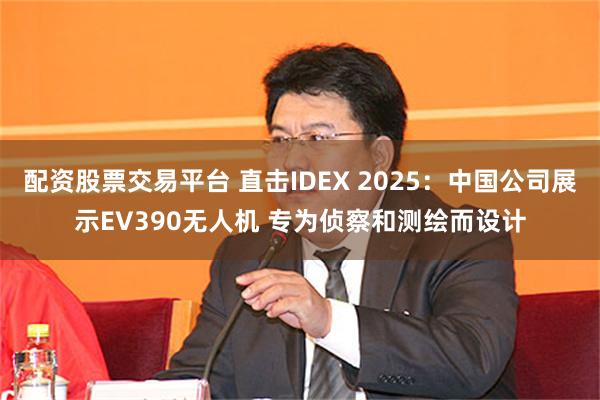 配资股票交易平台 直击IDEX 2025：中国公司展示EV390无人机 专为侦察和测绘而设计