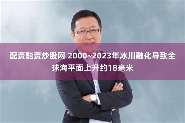 配资融资炒股网 2000~2023年冰川融化导致全球海平面上升约18毫米