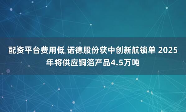 配资平台费用低 诺德股份获中创新航锁单 2025年将供应铜箔产品4.5万吨