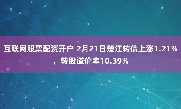 互联网股票配资开户 2月21日楚江转债上涨1.21%，转股溢价率10.39%