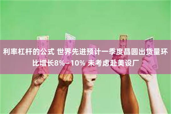 利率杠杆的公式 世界先进预计一季度晶圆出货量环比增长8%—10% 未考虑赴美设厂