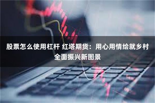 股票怎么使用杠杆 红塔期货：用心用情绘就乡村全面振兴新图景