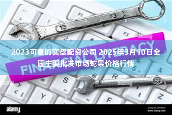 2023可查的实盘配资公司 2025年3月10日全国主要批发市场蛇果价格行情