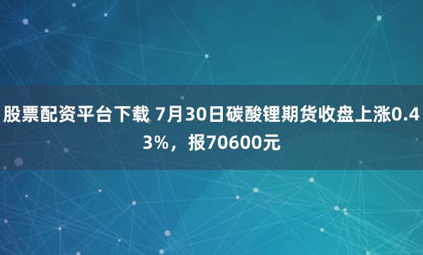 股票配资平台下载 7月30日碳酸锂期货收盘上涨0.43%，报70600元