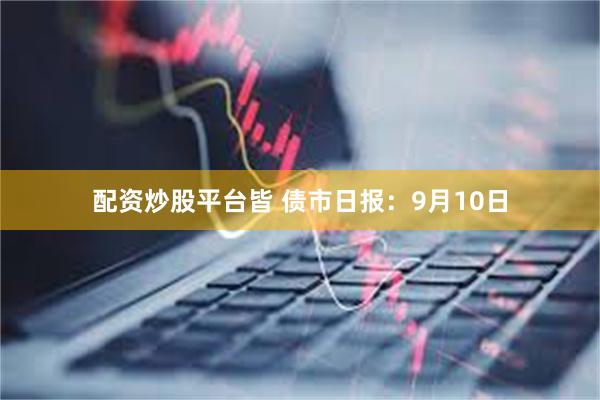 配资炒股平台皆 债市日报：9月10日