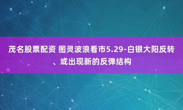 茂名股票配资 图灵波浪看市5.29-白银大阳反转、或出现新的反弹结构